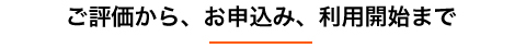 ご評価から、お申込み、利用開始まで