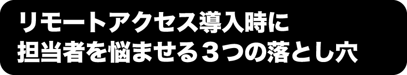 リモートアクセス導入時に担当者を悩ませる3つの落とし穴
