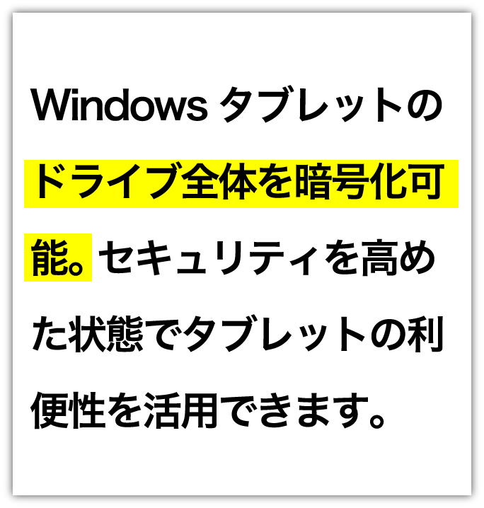 Windowsタブレットのドライブ全体を暗号化可能。 セキュリティを高めた状態でタブレットの利便性を活用できます。