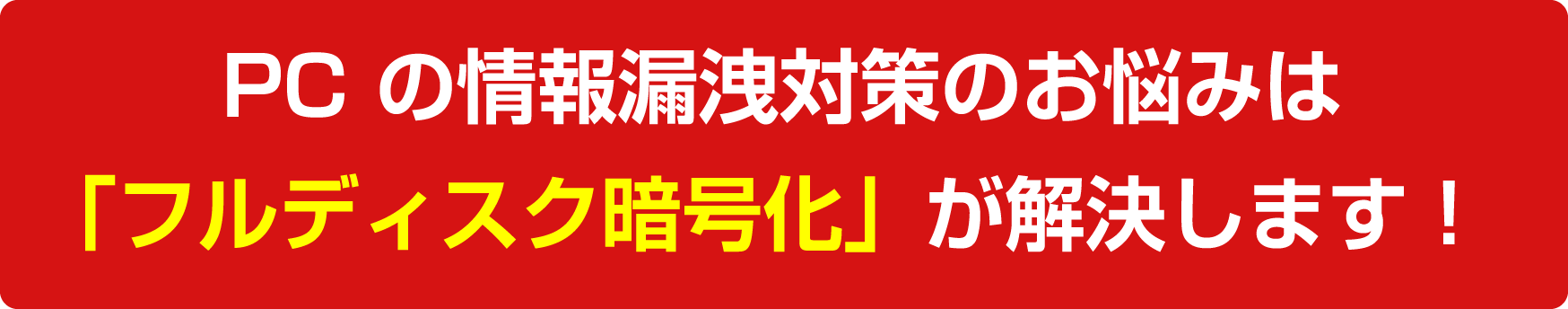 PC の情報漏洩対策のお悩みは「フルディスク暗号化」が解決します！